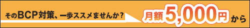 そのBCP対策、一歩ススメませんか？ 「月額5,000円」から